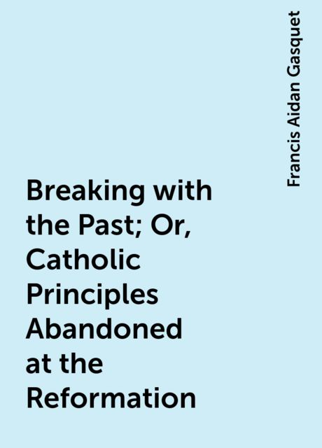 Breaking with the Past; Or, Catholic Principles Abandoned at the Reformation