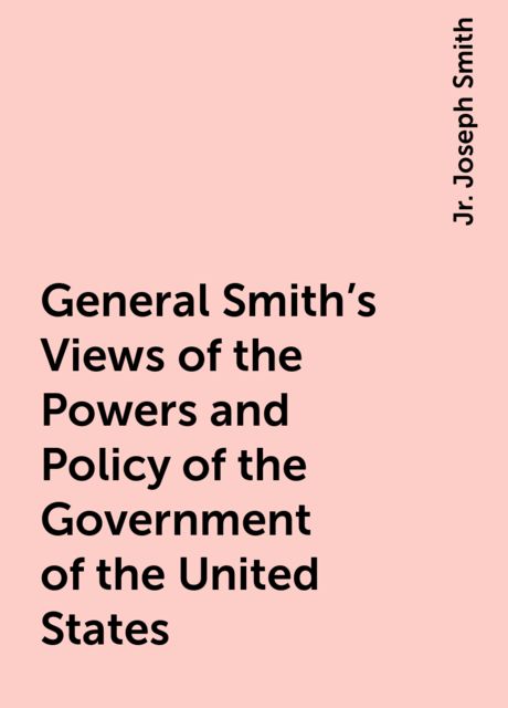 General Smith's Views of the Powers and Policy of the Government of the United States