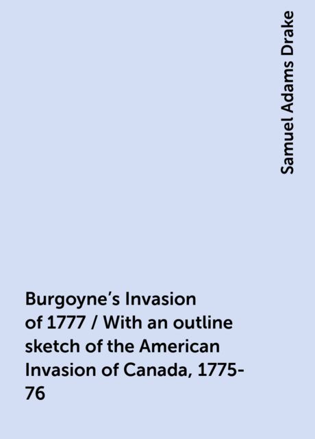 Burgoyne's Invasion of 1777 / With an outline sketch of the American Invasion of Canada, 1775-76