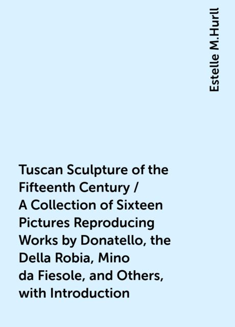 Tuscan Sculpture of the Fifteenth Century / A Collection of Sixteen Pictures Reproducing Works by Donatello, the Della Robia, Mino da Fiesole, and Others, with Introduction