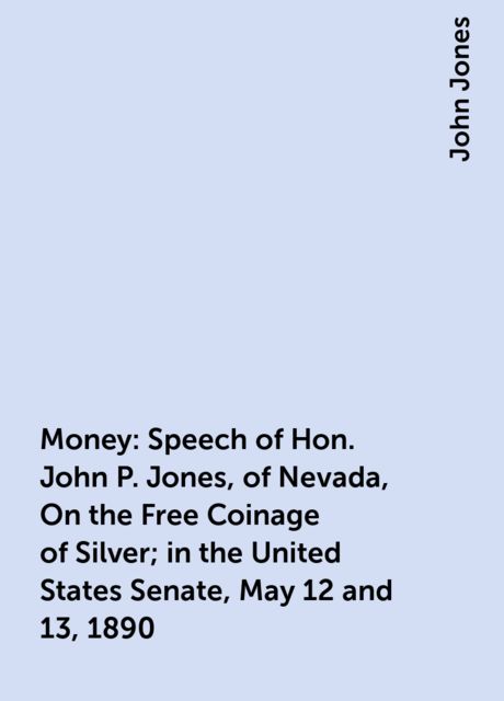 Money: Speech of Hon. John P. Jones, of Nevada, On the Free Coinage of Silver; in the United States Senate, May 12 and 13, 1890
