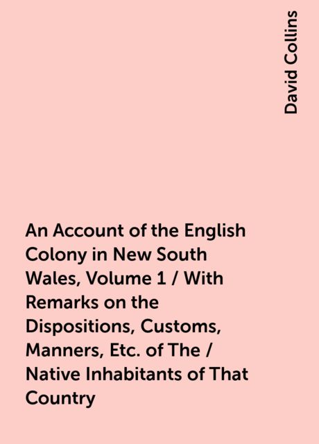 An Account of the English Colony in New South Wales, Volume 1 / With Remarks on the Dispositions, Customs, Manners, Etc. of The / Native Inhabitants of That Country. to Which Are Added, Some / Particulars of New Zealand; Compiled, By Permission, From / Th