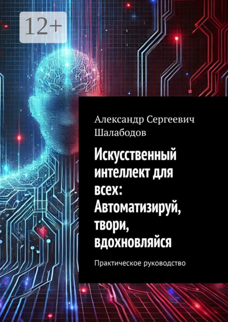 Искусственный интеллект для всех: Автоматизируй, твори, вдохновляйся. Практическое руководство, Александр Шалабодов