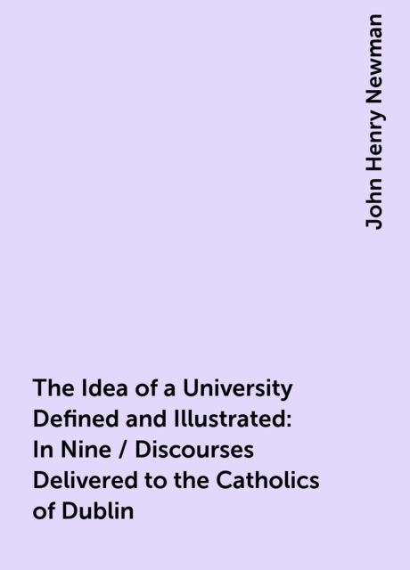 The Idea of a University Defined and Illustrated: In Nine / Discourses Delivered to the Catholics of Dublin