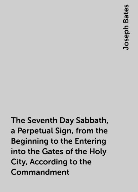 The Seventh Day Sabbath, a Perpetual Sign, from the Beginning to the Entering into the Gates of the Holy City, According to the Commandment