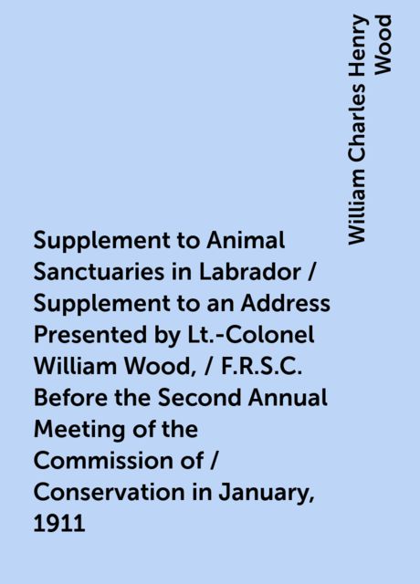 Supplement to Animal Sanctuaries in Labrador / Supplement to an Address Presented by Lt.-Colonel William Wood, / F.R.S.C. Before the Second Annual Meeting of the Commission of / Conservation in January, 1911
