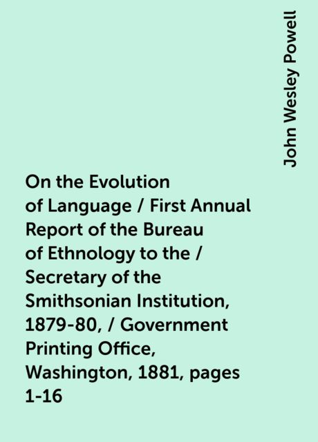 On the Evolution of Language / First Annual Report of the Bureau of Ethnology to the / Secretary of the Smithsonian Institution, 1879-80, / Government Printing Office, Washington, 1881, pages 1-16