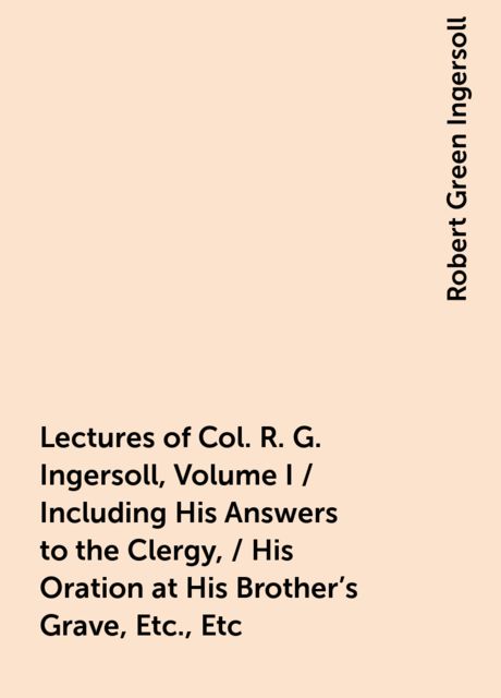 Lectures of Col. R. G. Ingersoll, Volume I / Including His Answers to the Clergy, / His Oration at His Brother's Grave, Etc., Etc