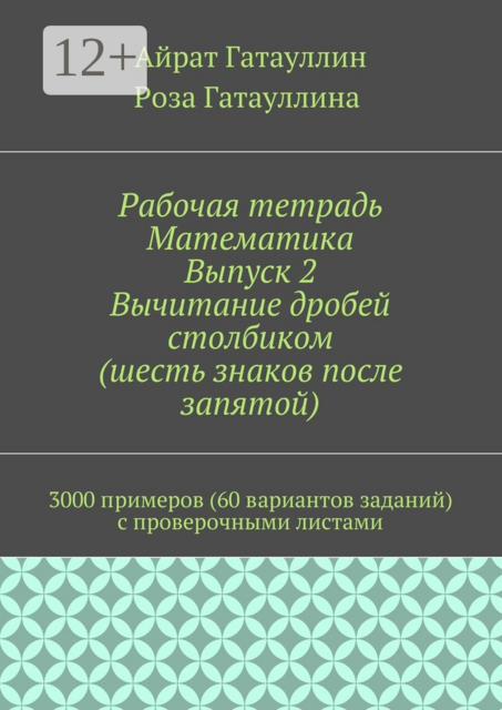 Рабочая тетрадь. Математика. Выпуск 2. Вычитание дробей столбиком (шесть знаков после запятой). 3000 примеров (60 вариантов заданий) с проверочными листами, Айрат Гатауллин, Роза Гатауллина