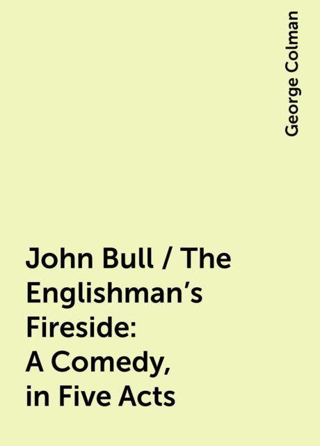 John Bull / The Englishman's Fireside: A Comedy, in Five Acts
