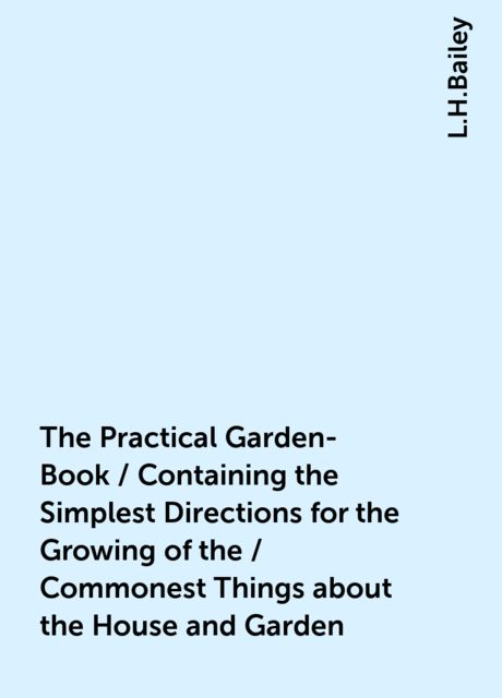 The Practical Garden-Book / Containing the Simplest Directions for the Growing of the / Commonest Things about the House and Garden