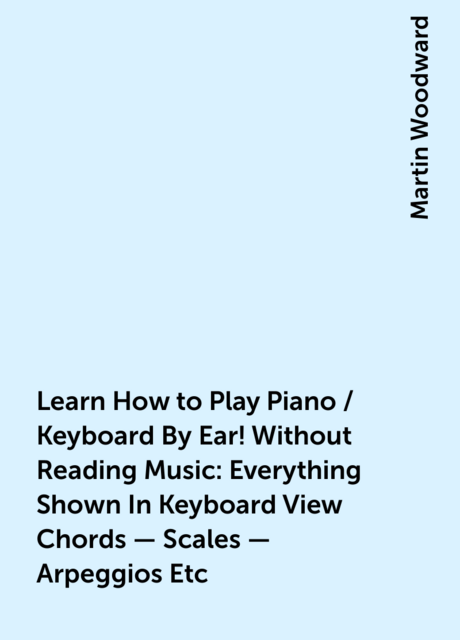 Learn How to Play Piano / Keyboard By Ear! Without Reading Music: Everything Shown In Keyboard View Chords – Scales – Arpeggios Etc