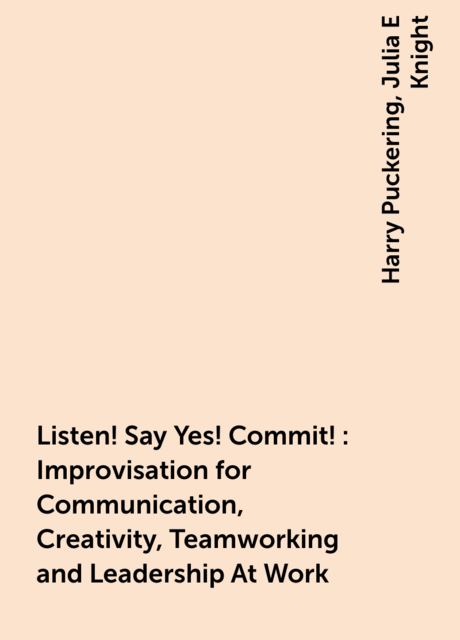 Listen! Say Yes! Commit!: Improvisation for Communication, Creativity, Teamworking and Leadership At Work