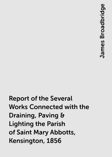 Report of the Several Works Connected with the Draining, Paving & Lighting the Parish of Saint Mary Abbotts, Kensington, 1856