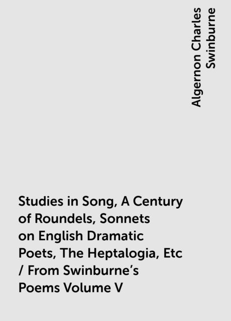 Studies in Song, A Century of Roundels, Sonnets on English Dramatic Poets, The Heptalogia, Etc / From Swinburne's Poems Volume V