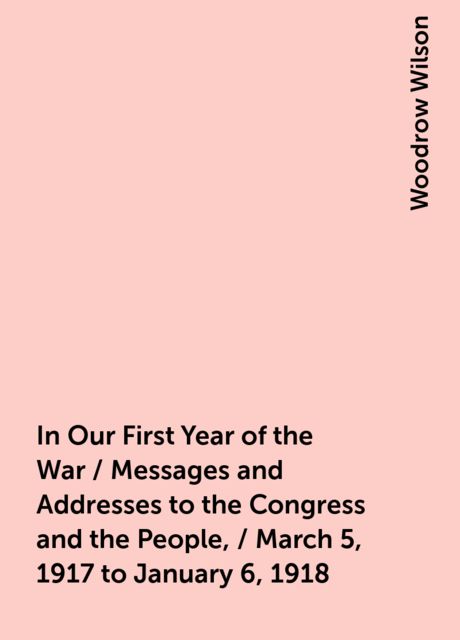 In Our First Year of the War / Messages and Addresses to the Congress and the People, / March 5, 1917 to January 6, 1918