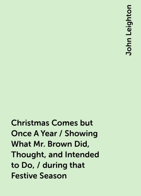 Christmas Comes but Once A Year / Showing What Mr. Brown Did, Thought, and Intended to Do, / during that Festive Season