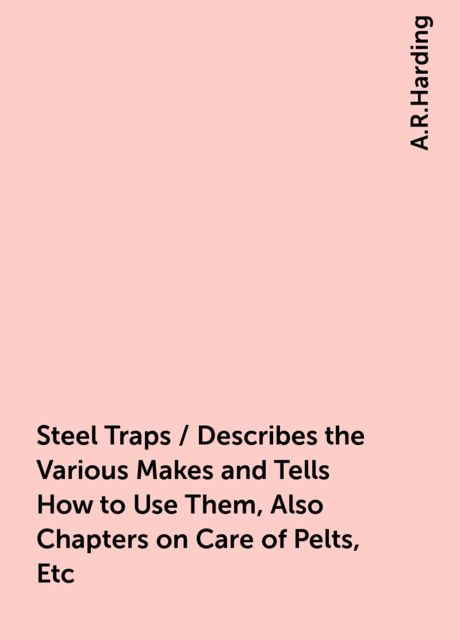 Steel Traps / Describes the Various Makes and Tells How to Use Them, Also Chapters on Care of Pelts, Etc