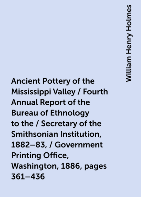 Ancient Pottery of the Mississippi Valley / Fourth Annual Report of the Bureau of Ethnology to the / Secretary of the Smithsonian Institution, 1882–83, / Government Printing Office, Washington, 1886, pages 361–436