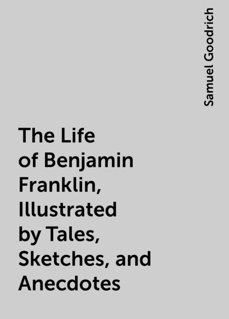 The Life of Benjamin Franklin, Illustrated by Tales, Sketches, and Anecdotes