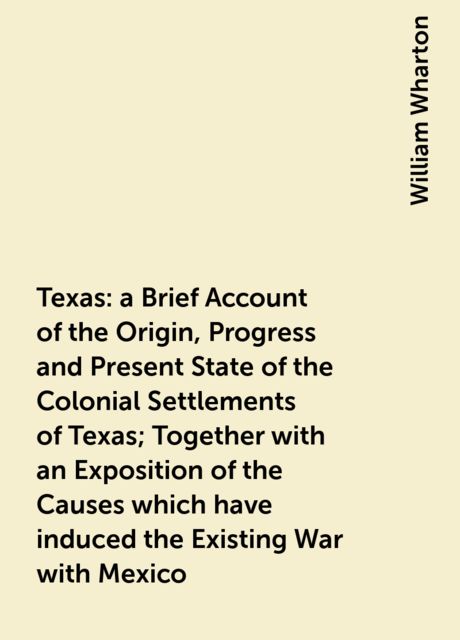Texas : a Brief Account of the Origin, Progress and Present State of the Colonial Settlements of Texas; Together with an Exposition of the Causes which have induced the Existing War with Mexico