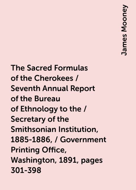 The Sacred Formulas of the Cherokees / Seventh Annual Report of the Bureau of Ethnology to the / Secretary of the Smithsonian Institution, 1885-1886, / Government Printing Office, Washington, 1891, pages 301-398