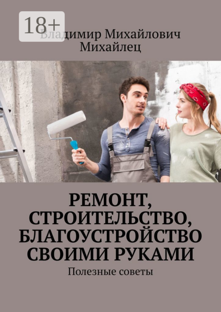 Ремонт, строительство, благоустройство своими руками. Полезные советы, Владимир Михайлец