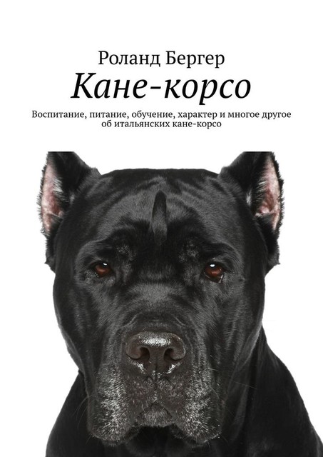 Кане-корсо. Воспитание, питание, обучение, характер и многое другое об итальянских кане-корсо, Роланд Бергер
