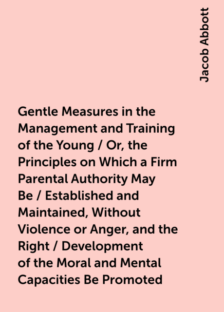 Gentle Measures in the Management and Training of the Young / Or, the Principles on Which a Firm Parental Authority May Be / Established and Maintained, Without Violence or Anger, and the Right / Development of the Moral and Mental Capacities Be Promoted
