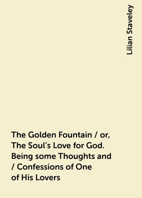 The Golden Fountain / or, The Soul's Love for God. Being some Thoughts and / Confessions of One of His Lovers