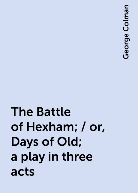 The Battle of Hexham; / or, Days of Old; a play in three acts