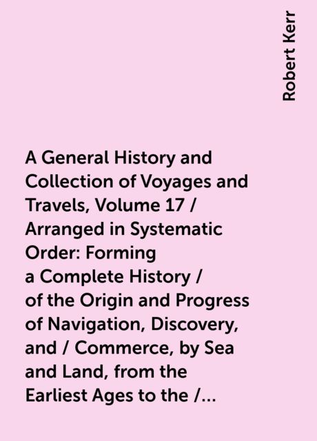 A General History and Collection of Voyages and Travels, Volume 17 / Arranged in Systematic Order: Forming a Complete History / of the Origin and Progress of Navigation, Discovery, and / Commerce, by Sea and Land, from the Earliest Ages to the / Present T