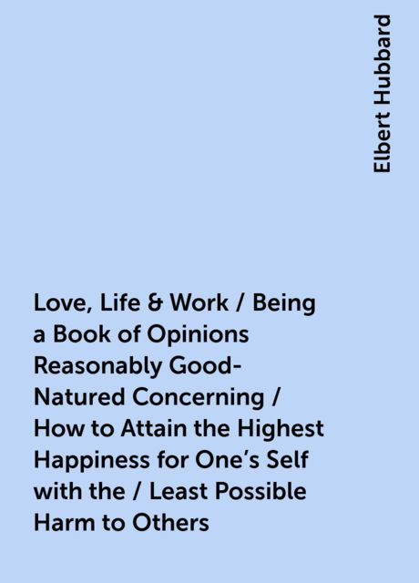 Love, Life & Work / Being a Book of Opinions Reasonably Good-Natured Concerning / How to Attain the Highest Happiness for One's Self with the / Least Possible Harm to Others