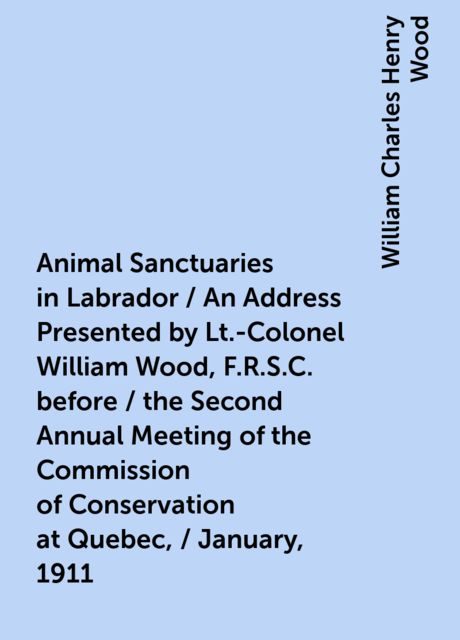 Animal Sanctuaries in Labrador / An Address Presented by Lt.-Colonel William Wood, F.R.S.C. before / the Second Annual Meeting of the Commission of Conservation at Quebec, / January, 1911