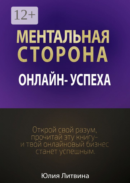 Ментальная сторона онлайн-успеха. Открой свой разум, прочитай эту книгу — и твой онлайновый бизнес станет успешным, Юлия Литвина