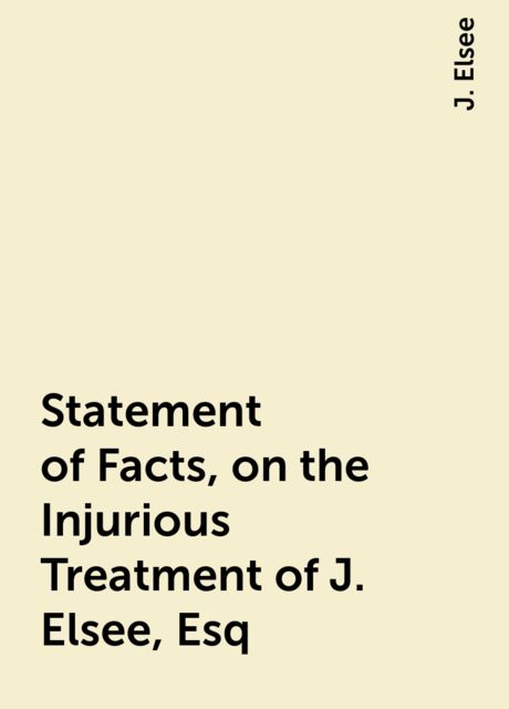 Statement of Facts, on the Injurious Treatment of J. Elsee, Esq.