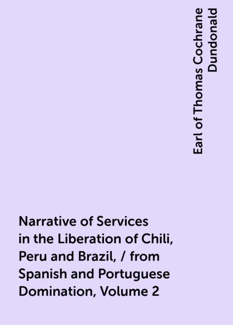 Narrative of Services in the Liberation of Chili, Peru and Brazil, / from Spanish and Portuguese Domination, Volume 2