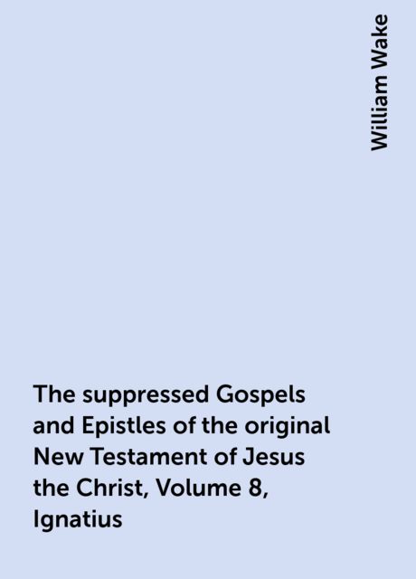 The suppressed Gospels and Epistles of the original New Testament of Jesus the Christ, Volume 8, Ignatius