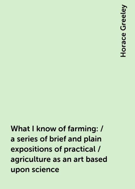 What I know of farming: / a series of brief and plain expositions of practical / agriculture as an art based upon science