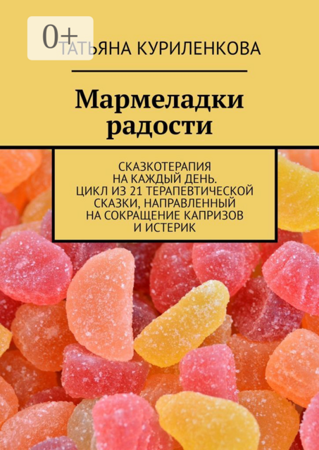 Мармеладки радости. Сказкотерапия на каждый день. Цикл из 21 терапевтической сказки, направленный на сокращение капризов и истерик, Татьяна Куриленкова