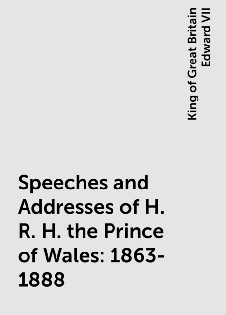Speeches and Addresses of H. R. H. the Prince of Wales: 1863-1888