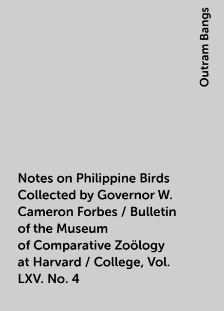 Notes on Philippine Birds Collected by Governor W. Cameron Forbes / Bulletin of the Museum of Comparative Zoölogy at Harvard / College, Vol. LXV. No. 4