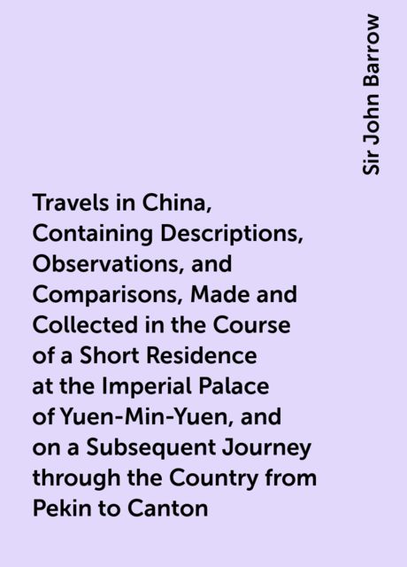 Travels in China, Containing Descriptions, Observations, and Comparisons, Made and Collected in the Course of a Short Residence at the Imperial Palace of Yuen-Min-Yuen, and on a Subsequent Journey through the Country from Pekin to Canton