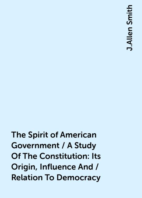The Spirit of American Government / A Study Of The Constitution: Its Origin, Influence And / Relation To Democracy