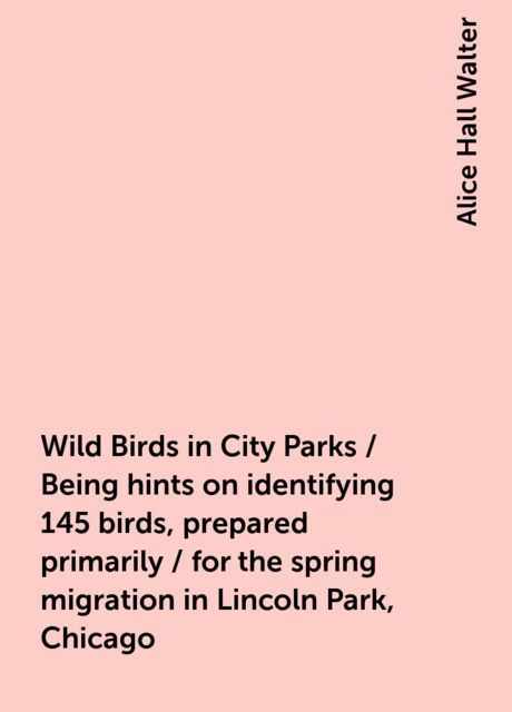 Wild Birds in City Parks / Being hints on identifying 145 birds, prepared primarily / for the spring migration in Lincoln Park, Chicago
