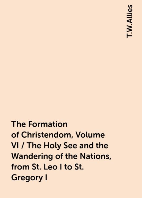 The Formation of Christendom, Volume VI / The Holy See and the Wandering of the Nations, from St. Leo I to St. Gregory I