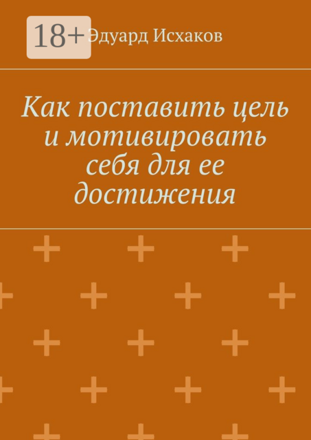 Как поставить цель и мотивировать себя для ее достижения. для тех, кто хочет добиться успеха, Эдуард Исхаков