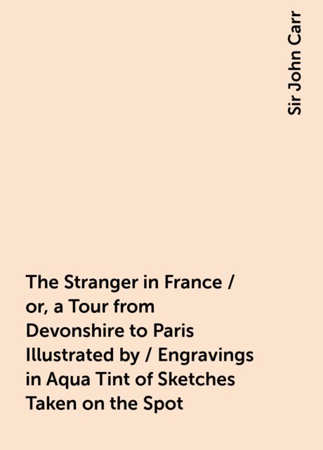 The Stranger in France / or, a Tour from Devonshire to Paris Illustrated by / Engravings in Aqua Tint of Sketches Taken on the Spot