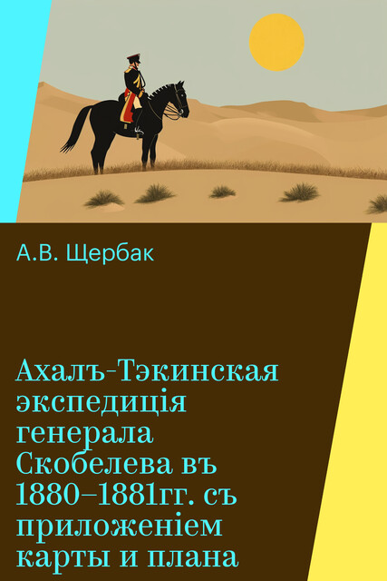 Ахалъ-Тэкинская экспедицiя генерала Скобелева въ 1880–1881гг. съ приложеніем карты и плана, А.В. Щербак