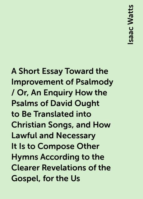 A Short Essay Toward the Improvement of Psalmody / Or, An Enquiry How the Psalms of David Ought to Be Translated into Christian Songs, and How Lawful and Necessary It Is to Compose Other Hymns According to the Clearer Revelations of the Gospel, for the Us